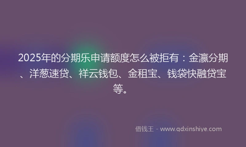 2025年的分期乐申请额度怎么被拒有：金瀛分期、洋葱速贷、祥云钱包、金租宝、钱袋快融贷宝等。