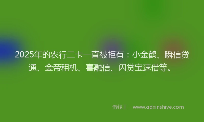 2025年的农行二卡一直被拒有：小金鹤、瞬信贷通、金帝租机、喜融信、闪贷宝速借等。
