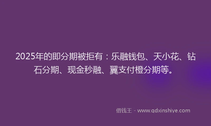 2025年的即分期被拒有：乐融钱包、天小花、钻石分期、现金秒融、翼支付橙分期等。