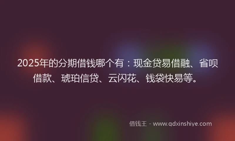 2025年的分期借钱哪个有：现金贷易借融、省呗借款、琥珀信贷、云闪花、钱袋快易等。