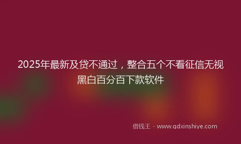 2025年最新及贷不通过，整合五个不看征信无视黑白百分百下款软件