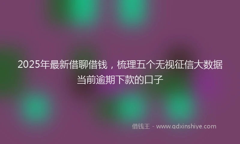 2025年最新借聊借钱，梳理五个无视征信大数据当前逾期下款的口子