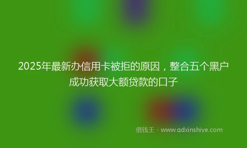 2025年最新办信用卡被拒的原因，整合五个黑户成功获取大额贷款的口子