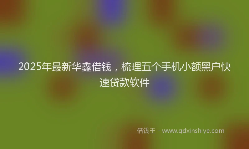 2025年最新华鑫借钱，梳理五个手机小额黑户快速贷款软件