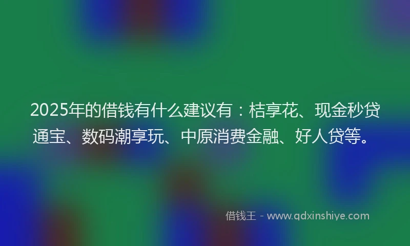 2025年的借钱有什么建议有：桔享花、现金秒贷通宝、数码潮享玩、中原消费金融、好人贷等。