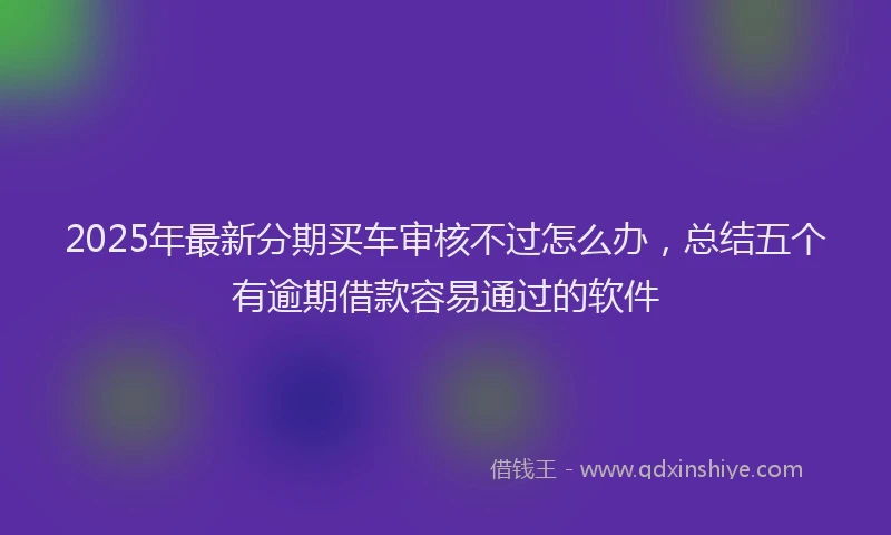 2025年最新分期买车审核不过怎么办，总结五个有逾期借款容易通过的软件