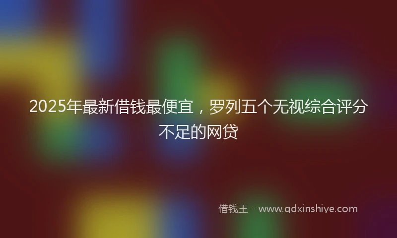 2025年最新借钱最便宜，罗列五个无视综合评分不足的网贷