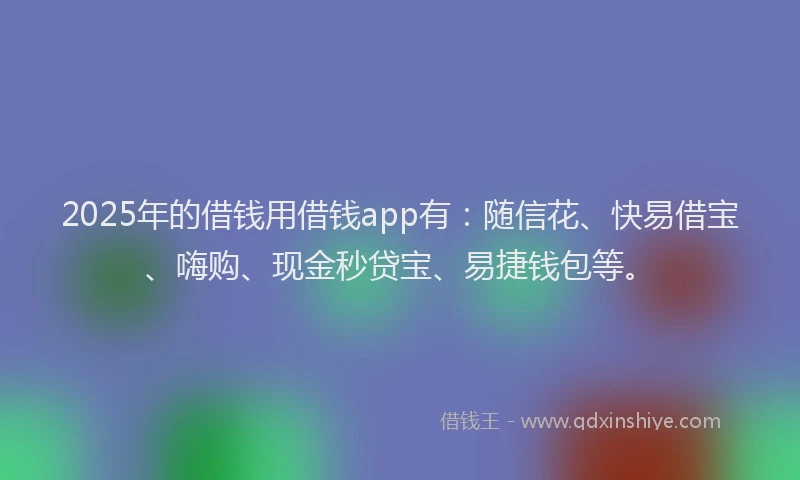 2025年的借钱用借钱app有：随信花、快易借宝、嗨购、现金秒贷宝、易捷钱包等。