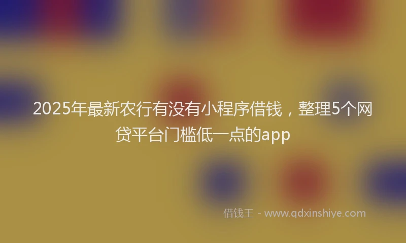 2025年最新农行有没有小程序借钱，整理5个网贷平台门槛低一点的app