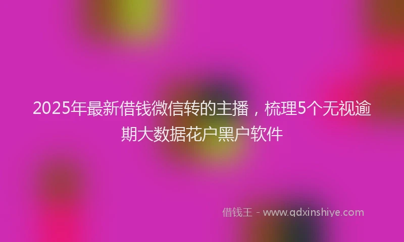 2025年最新借钱微信转的主播，梳理5个无视逾期大数据花户黑户软件