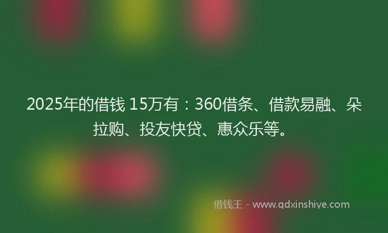2025年的借钱 15万有：360借条、借款易融、朵拉购、投友快贷、惠众乐等。