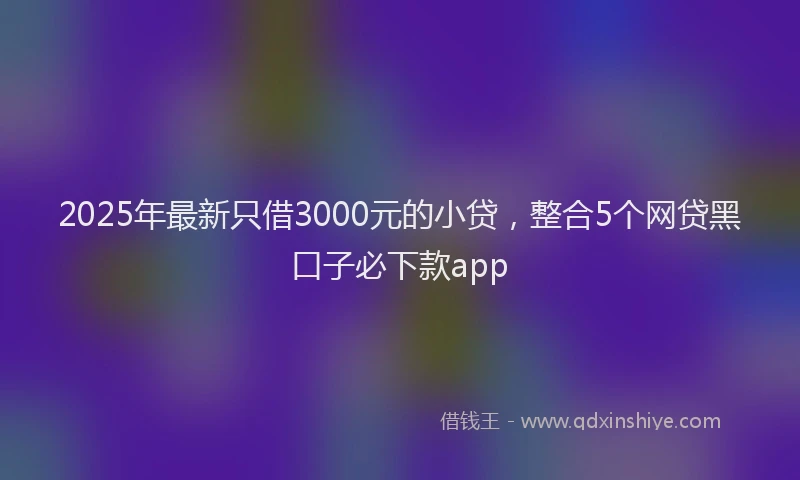 2025年最新只借3000元的小贷，整合5个网贷黑口子必下款app