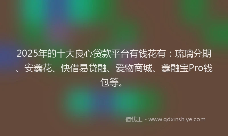 2025年的十大良心贷款平台有钱花有：琉璃分期、安鑫花、快借易贷融、爱物商城、鑫融宝Pro钱包等。