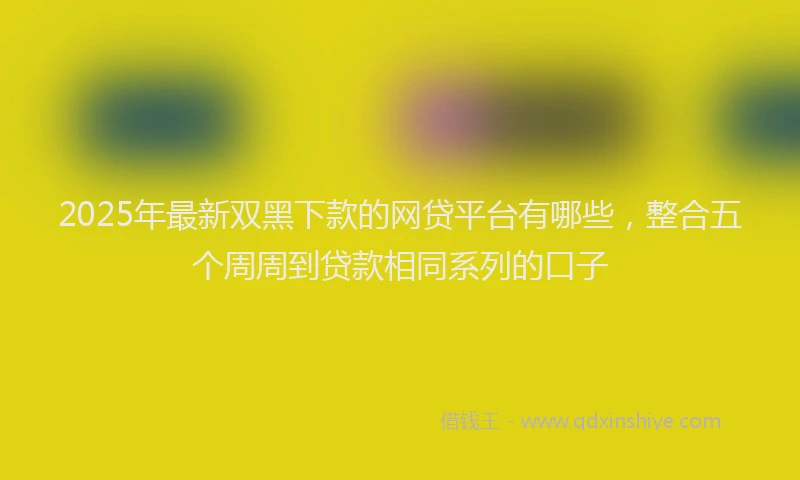 2025年最新双黑下款的网贷平台有哪些，整合五个周周到贷款相同系列的口子