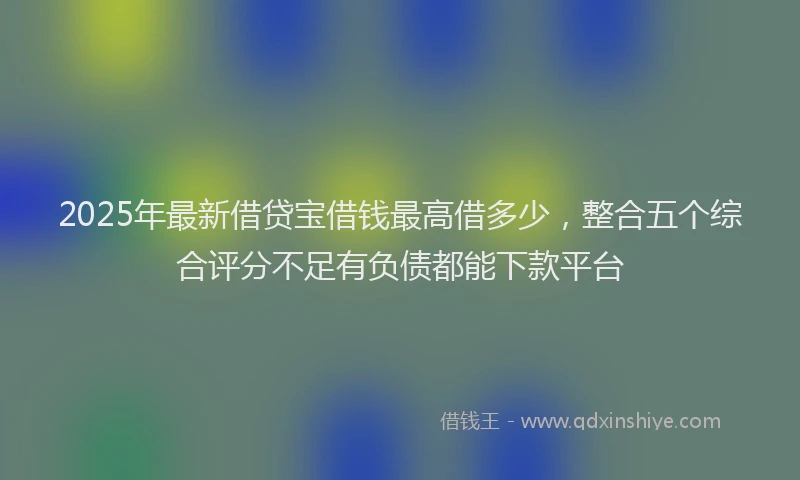 2025年最新借贷宝借钱最高借多少，整合五个综合评分不足有负债都能下款平台