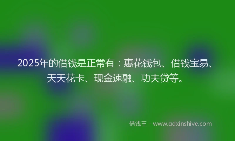 2025年的借钱是正常有：惠花钱包、借钱宝易、天天花卡、现金速融、功夫贷等。
