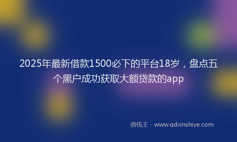 2025年最新借款1500必下的平台18岁，盘点五个黑户成功获取大额贷款的app