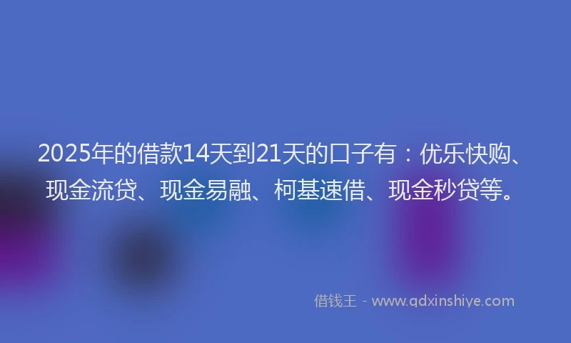 2025年的借款14天到21天的口子有：优乐快购、现金流贷、现金易融、柯基速借、现金秒贷等。