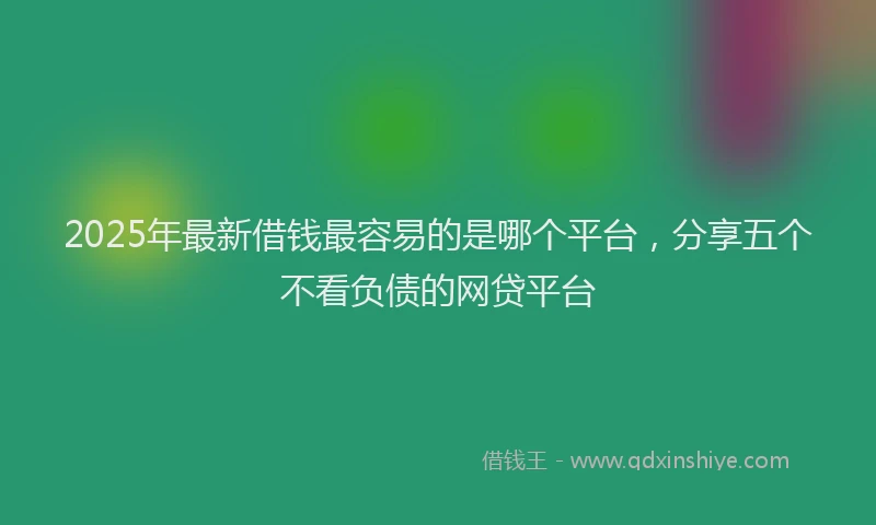 2025年最新借钱最容易的是哪个平台，分享五个不看负债的网贷平台