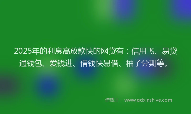 2025年的利息高放款快的网贷有：信用飞、易贷通钱包、爱钱进、借钱快易借、柚子分期等。