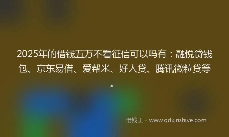 2025年的借钱五万不看征信可以吗有：融悦贷钱包、京东易借、爱帮米、好人贷、腾讯微粒贷等。