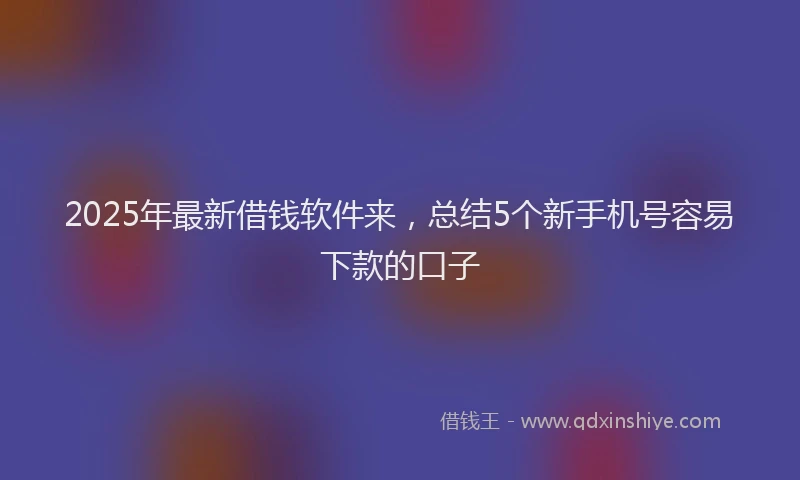 2025年最新借钱软件来，总结5个新手机号容易下款的口子