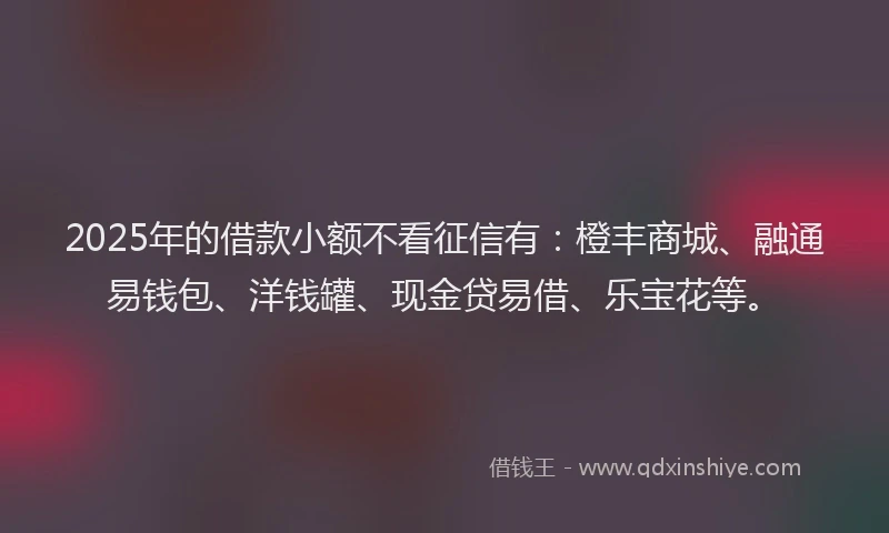 2025年的借款小额不看征信有：橙丰商城、融通易钱包、洋钱罐、现金贷易借、乐宝花等。