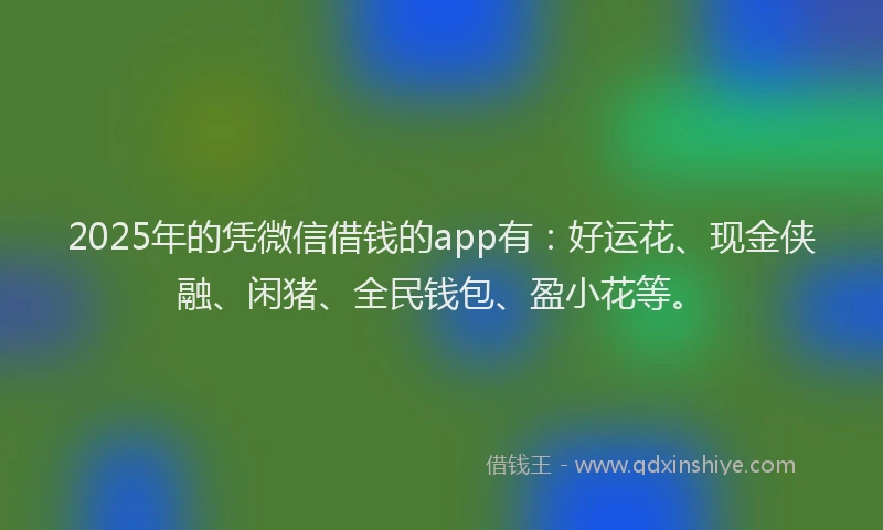 2025年的凭微信借钱的app有：好运花、现金侠融、闲猪、全民钱包、盈小花等。