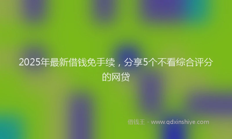 2025年最新借钱免手续，分享5个不看综合评分的网贷