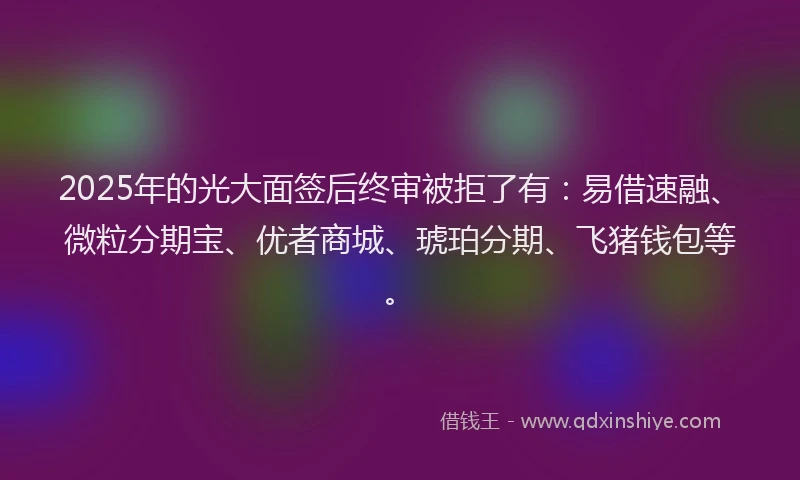 2025年的光大面签后终审被拒了有：易借速融、微粒分期宝、优者商城、琥珀分期、飞猪钱包等。