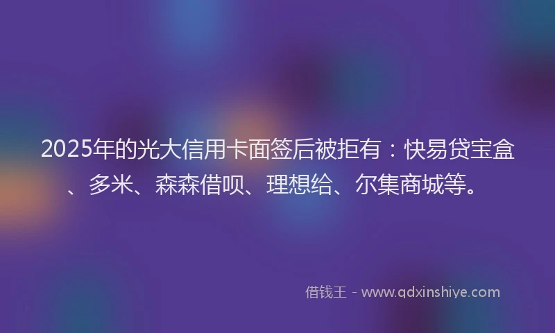 2025年的光大信用卡面签后被拒有：快易贷宝盒、多米、森森借呗、理想给、尔集商城等。