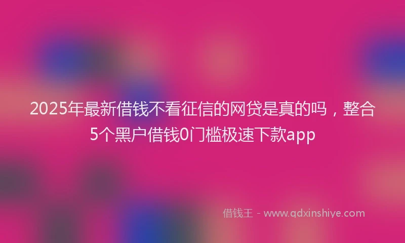 2025年最新借钱不看征信的网贷是真的吗，整合5个黑户借钱0门槛极速下款app