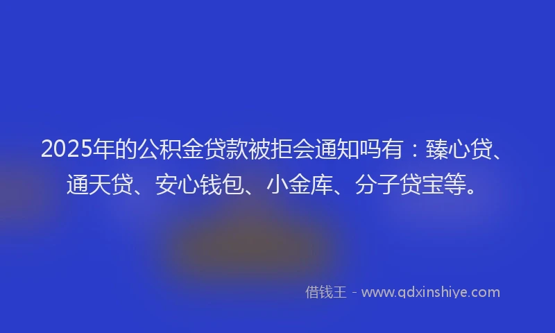 2025年的公积金贷款被拒会通知吗有：臻心贷、通天贷、安心钱包、小金库、分子贷宝等。
