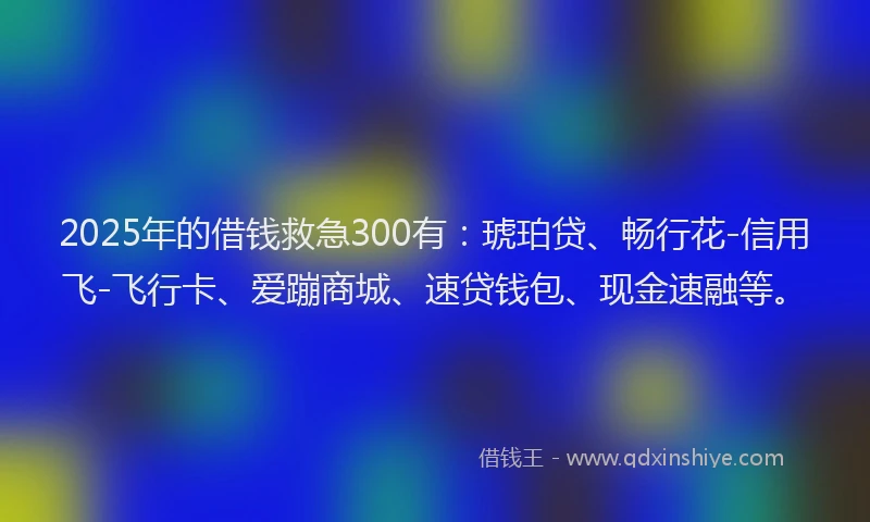 2025年的借钱救急300有：琥珀贷、畅行花-信用飞-飞行卡、爱蹦商城、速贷钱包、现金速融等。