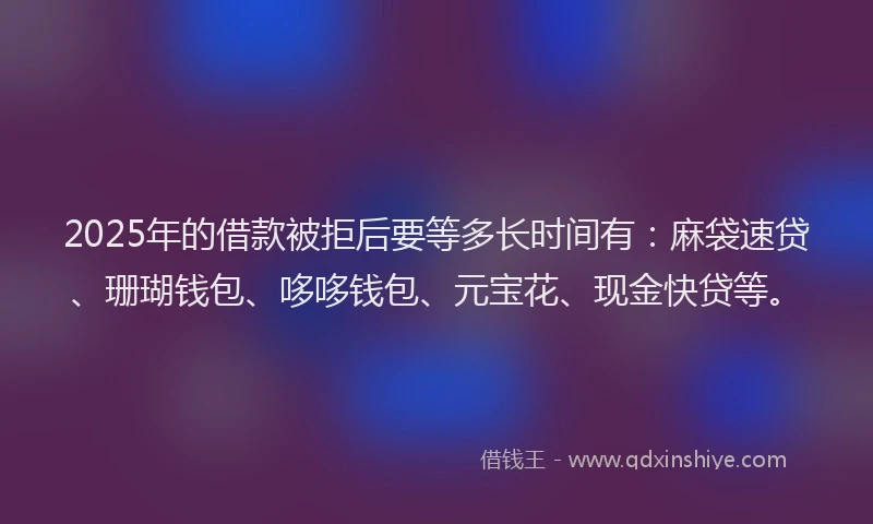 2025年的借款被拒后要等多长时间有：麻袋速贷、珊瑚钱包、哆哆钱包、元宝花、现金快贷等。