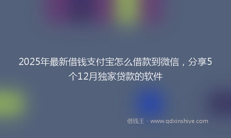 2025年最新借钱支付宝怎么借款到微信，分享5个12月独家贷款的软件