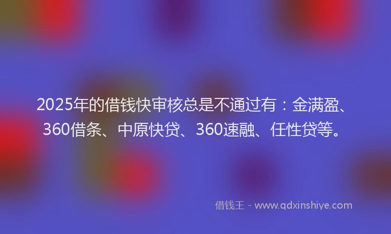 2025年的借钱快审核总是不通过有：金满盈、360借条、中原快贷、360速融、任性贷等。