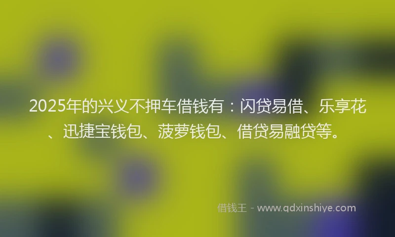 2025年的兴义不押车借钱有：闪贷易借、乐享花、迅捷宝钱包、菠萝钱包、借贷易融贷等。