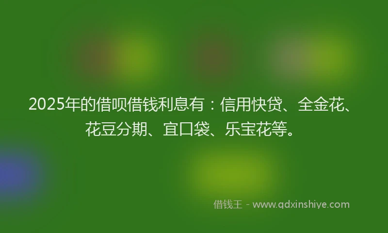 2025年的借呗借钱利息有：信用快贷、全金花、花豆分期、宜口袋、乐宝花等。