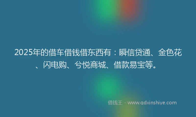 2025年的借车借钱借东西有：瞬信贷通、金色花、闪电购、兮悦商城、借款易宝等。