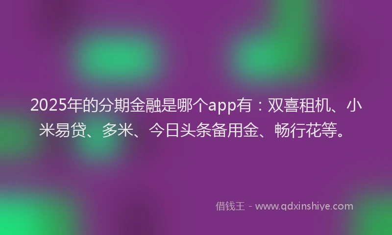 2025年的分期金融是哪个app有：双喜租机、小米易贷、多米、今日头条备用金、畅行花等。