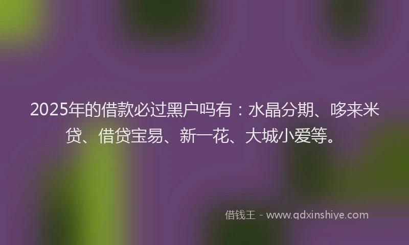 2025年的借款必过黑户吗有：水晶分期、哆来米贷、借贷宝易、新一花、大城小爱等。