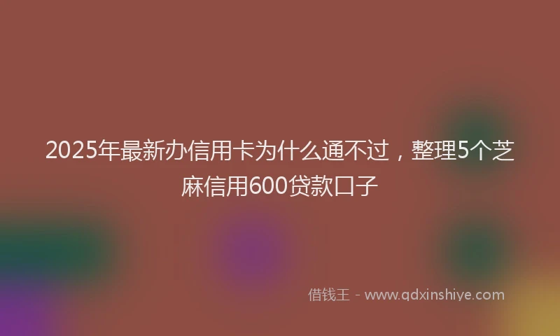 2025年最新办信用卡为什么通不过，整理5个芝麻信用600贷款口子