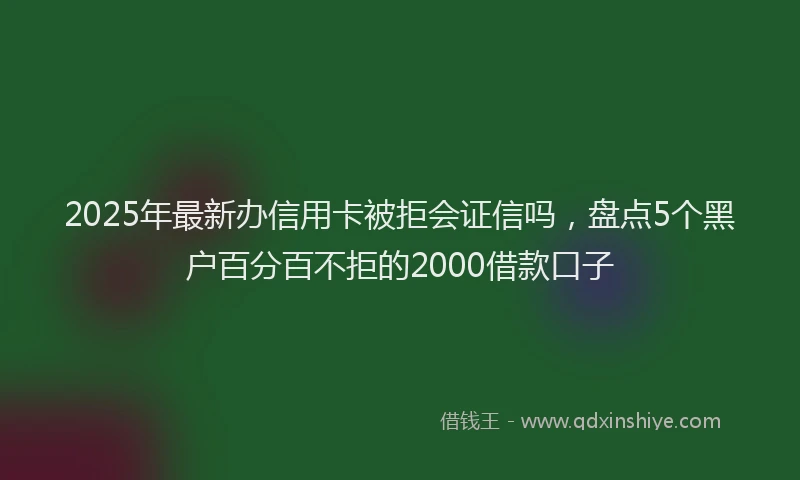 2025年最新办信用卡被拒会证信吗，盘点5个黑户百分百不拒的2000借款口子