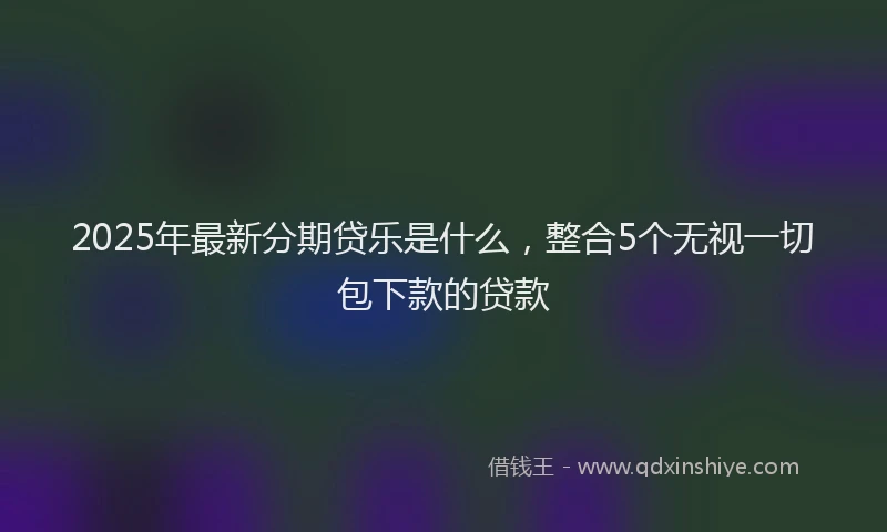 2025年最新分期贷乐是什么，整合5个无视一切包下款的贷款