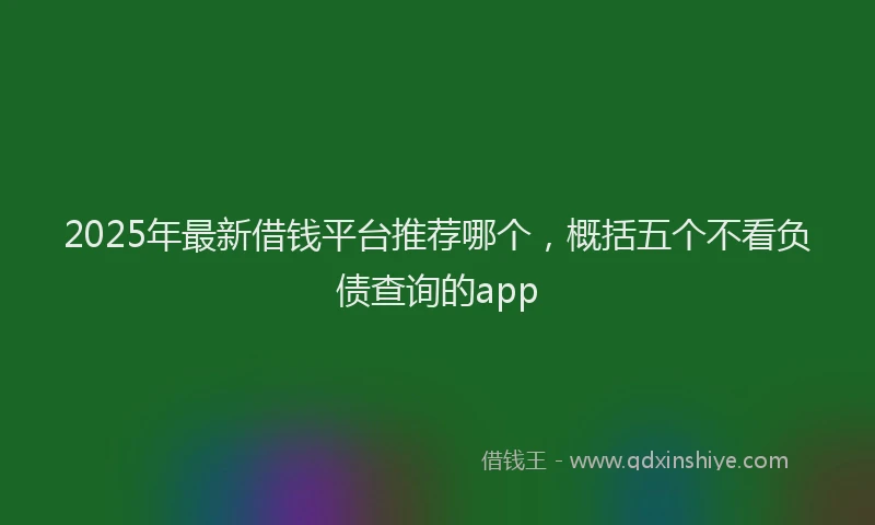 2025年最新借钱平台推荐哪个，概括五个不看负债查询的app