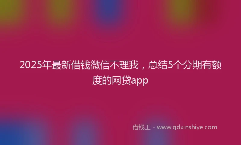 2025年最新借钱微信不理我，总结5个分期有额度的网贷app