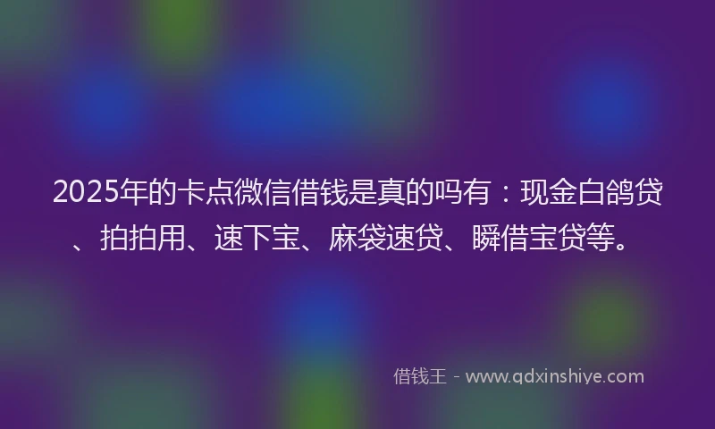 2025年的卡点微信借钱是真的吗有：现金白鸽贷、拍拍用、速下宝、麻袋速贷、瞬借宝贷等。