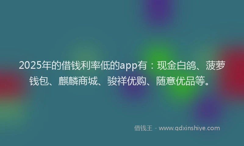 2025年的借钱利率低的app有：现金白鸽、菠萝钱包、麒麟商城、骏祥优购、随意优品等。