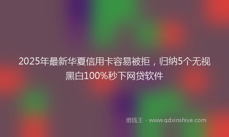 2025年最新华夏信用卡容易被拒，归纳5个无视黑白100%秒下网贷软件